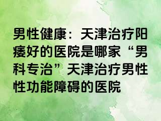 男性健康：天津治疗阳痿好的医院是哪家“男科专治”天津治疗男性性功能障碍的医院