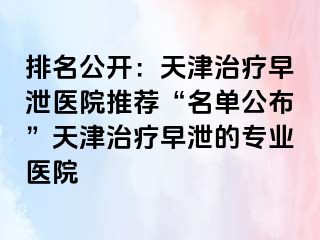 排名公开：天津治疗早泄医院推荐“名单公布”天津治疗早泄的专业医院