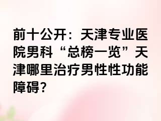 前十公开：天津专业医院男科“总榜一览”天津哪里治疗男性性功能障碍？