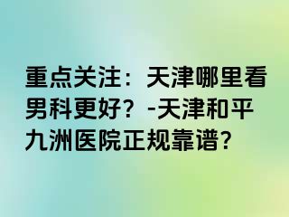 重点关注：天津哪里看男科更好？-天津和平九洲医院正规靠谱？