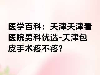 医学百科：天津天津看医院男科优选-天津包皮手术疼不疼？