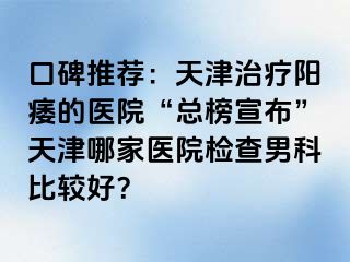 口碑推荐：天津治疗阳痿的医院“总榜宣布”天津哪家医院检查男科比较好？