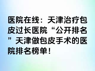 医院在线：天津治疗包皮过长医院“公开排名”天津做包皮手术的医院排名榜单！