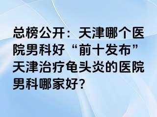 总榜公开：天津哪个医院男科好“前十发布”天津治疗龟头炎的医院男科哪家好？