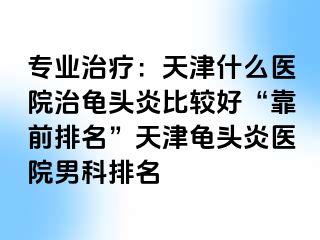 专业治疗：天津什么医院治龟头炎比较好“靠前排名”天津龟头炎医院男科排名