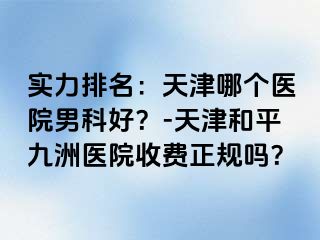 实力排名：天津哪个医院男科好？-天津和平九洲医院收费正规吗？