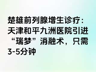 楚雄前列腺增生诊疗：天津和平九洲医院引进“瑞梦”消融术，只需3-5分钟