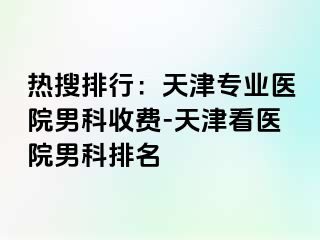 热搜排行：天津专业医院男科收费-天津看医院男科排名