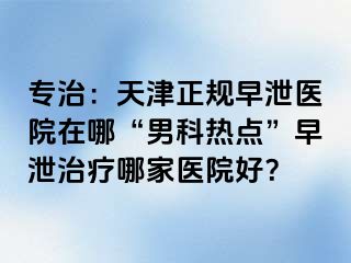 专治：天津正规早泄医院在哪“男科热点”早泄治疗哪家医院好？