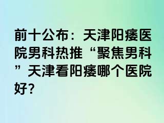 前十公布：天津阳痿医院男科热推“聚焦男科”天津看阳痿哪个医院好？