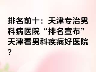 排名前十：天津专治男科病医院“排名宣布”天津看男科疾病好医院？