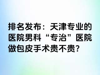 排名发布：天津专业的医院男科“专治”医院做包皮手术贵不贵？