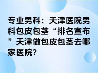 专业男科：天津医院男科包皮包茎“排名宣布”天津做包皮包茎去哪家医院？