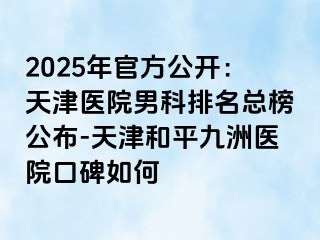 2025年官方公开：天津医院男科排名总榜公布-天津和平九洲医院口碑如何