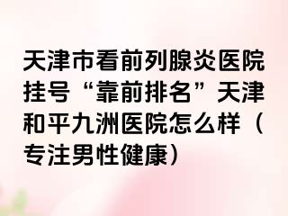 天津市看前列腺炎医院挂号“靠前排名”天津和平九洲医院怎么样（专注男性健康）