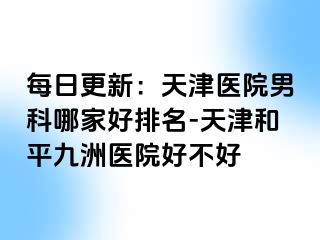 每日更新：天津医院男科哪家好排名-天津和平九洲医院好不好