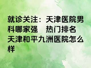 就诊关注：天津医院男科哪家强〝热门排名〞天津和平九洲医院怎么样