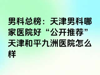 男科总榜：天津男科哪家医院好“公开推荐”天津和平九洲医院怎么样