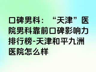 口碑男科：“天津”医院男科靠前口碑影响力排行榜-天津和平九洲医院怎么样