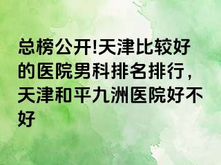 总榜公开!天津比较好的医院男科排名排行，天津和平九洲医院好不好