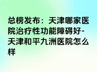 总榜发布：天津哪家医院治疗性功能障碍好-天津和平九洲医院怎么样