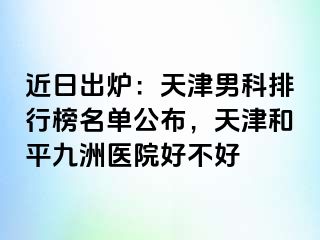 近日出炉：天津男科排行榜名单公布，天津和平九洲医院好不好