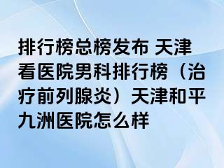 排行榜总榜发布 天津看医院男科排行榜（治疗前列腺炎）天津和平九洲医院怎么样