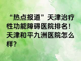 “热点报道”天津治疗性功能障碍医院排名！天津和平九洲医院怎么样？