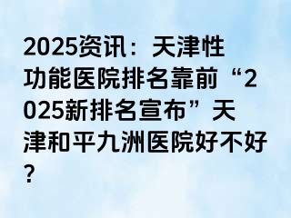 2025资讯：天津性功能医院排名靠前“2025新排名宣布”天津和平九洲医院好不好？
