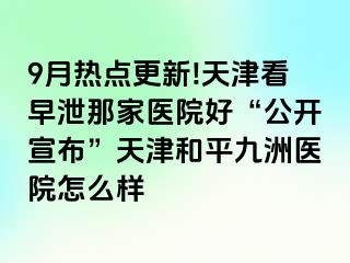 9月热点更新!天津看早泄那家医院好“公开宣布”天津和平九洲医院怎么样