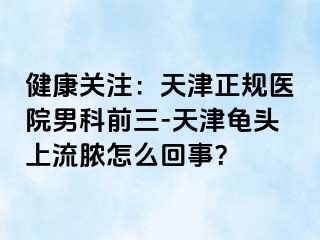 健康关注：天津正规医院男科前三-天津龟头上流脓怎么回事？