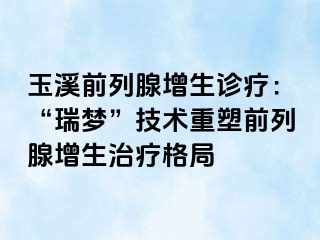 玉溪前列腺增生诊疗：“瑞梦”技术重塑前列腺增生治疗格局