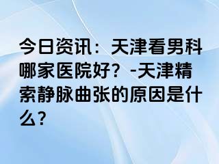 今日资讯：天津看男科哪家医院好？-天津精索静脉曲张的原因是什么？