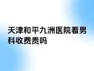 天津和平九洲医院看男科收费贵吗