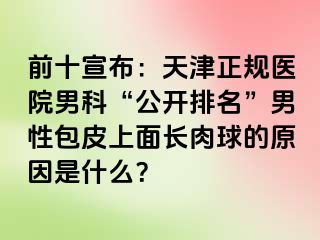 前十宣布：天津正规医院男科“公开排名”男性包皮上面长肉球的原因是什么？