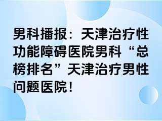 男科播报：天津治疗性功能障碍医院男科“总榜排名”天津治疗男性问题医院！