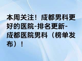 本周关注！成都男科更好的医院-排名更新-成都医院男科（榜单发布）！