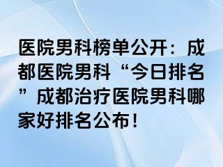医院男科榜单公开：成都医院男科“今日排名”成都治疗医院男科哪家好排名公布！