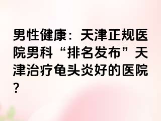 男性健康：天津正规医院男科“排名发布”天津治疗龟头炎好的医院？
