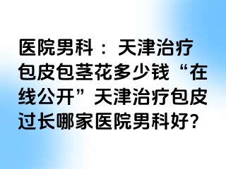 医院男科 ：天津治疗包皮包茎花多少钱“在线公开”天津治疗包皮过长哪家医院男科好？