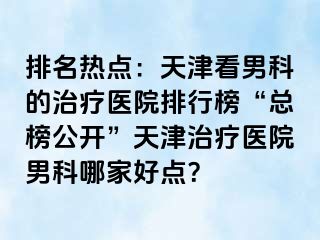 排名热点：天津看男科的治疗医院排行榜“总榜公开”天津治疗医院男科哪家好点？