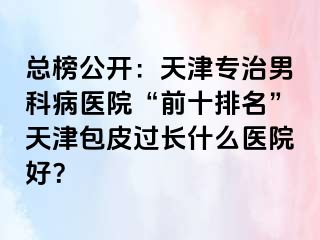 总榜公开：天津专治男科病医院“前十排名”天津包皮过长什么医院好？