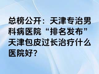 总榜公开：天津专治男科病医院“排名发布”天津包皮过长治疗什么医院好？