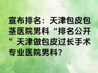 宣布排名：天津包皮包茎医院男科“排名公开”天津做包皮过长手术专业医院男科？