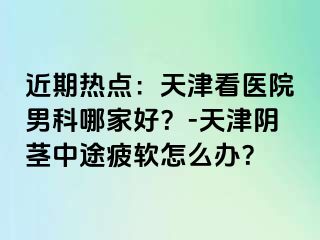 近期热点：天津看医院男科哪家好？-天津阴茎中途疲软怎么办？