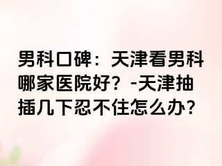 男科口碑：天津看男科哪家医院好？-天津抽插几下忍不住怎么办？