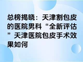 总榜揭晓：天津割包皮的医院男科“全新评估”天津医院包皮手术效果如何