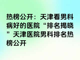热榜公开：天津看男科病好的医院“排名揭晓”天津医院男科排名热榜公开