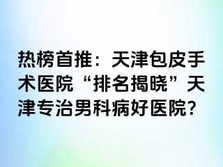 热榜首推：天津包皮手术医院“排名揭晓”天津专治男科病好医院？