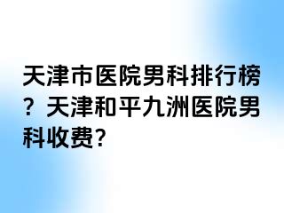 天津市医院男科排行榜？天津和平九洲医院男科收费？